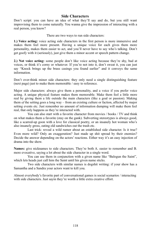 Side Characters Don’t seript: you can have an idea of what they’ll say and do, but you sill want improvising them to come naturally. You wanna give the impression of interacting with a eal person, you know? There are two ways to run side characters: 1) Voice acting: voice acting side characters in the fist person s more immersive and makes them foel more present. Having a unique voice for each gives them more personality, makes them easier 0 act, and you’ll never have 10 say who’s alking. Don’t et goofy with it (seriously) just give them a minor accent or speech pattern change. 2) Not volee acting: some people don’t like voice acting because they’re shy, bad at Voices, or think it’s corny or whatever. T you’re not nto i, don’t sweat i, you can just say “Knock brings up the brass casings you found carler” and it conveys the same aformation. Don’t over-think mior side characters: they only need o (next page) just to make them memorable | casy t reference. ngle distinguishing feature Major side characters: always v them a personality, and a voice if you prefer voice actng. A unique physical feature makes them memorable. Make them feel a ltle more el by giving them ife outside the main characters (lke a goal or passion). Making them of he seting goes a long way — from an existing culture or faction, affeted by major Stting evens ete. Just remember no amount of information dumping will make them fecl eal,that anly happens as they’re interacted with, You can also sart with a favorite character from movies / books / TV and think on what makes them a favorite (stay on the gank). Subverting stereotypes is always good, like a searred-up goon with a love for classical poetry, or an insanely hot woman who’s also nsanely gross, eating old sandwiches out the trash etc. Last trick: reveal a wild rumor about an established side characte, 1s it rue? Even more wild? Only an exaggeration? Just made up shit spread by their cnemies? Decide the answer depending on the actors" reactions. Either way it’s an casy injection of dramma it the shov. Names: give nicknames to side characters. They e both A. casier 1o remember and B, more evocative, saying a lot sbout th side character i a single word. You can use them in conjunction with a given name like “Balogun the Saint”, which lets heads just call him the Saint untilhis iven name sticks Two side characters with similar names is dogshit writing: if your show has & Samantha and a Sandra your actors want o kill you. Almost everybody’s favorit part of conversationl games is social scenarios / interacting \with side characters. Jus sayin they’re worth a it extra creative effort s
